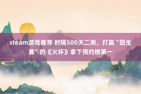 steam游戏推荐 时隔500天二测，打赢“回生赛”的《火环》拿下预约榜第一