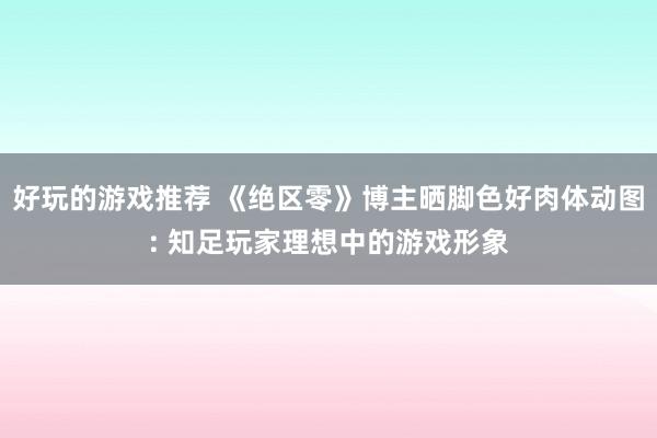 好玩的游戏推荐 《绝区零》博主晒脚色好肉体动图: 知足玩家理想中的游戏形象