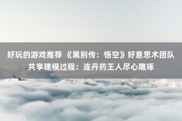 好玩的游戏推荐 《黑别传：悟空》好意思术团队共享建模过程：连丹药王人尽心雕琢