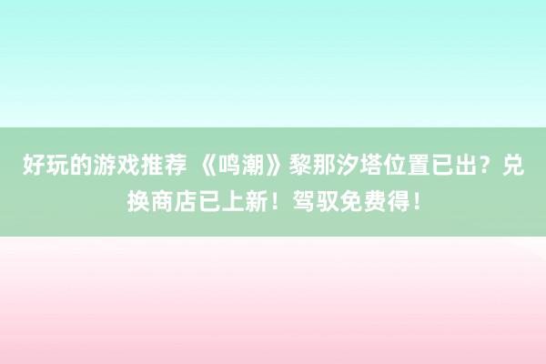 好玩的游戏推荐 《鸣潮》黎那汐塔位置已出？兑换商店已上新！驾驭免费得！