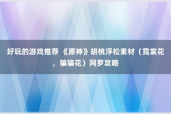 好玩的游戏推荐 《原神》胡桃浮松素材（霓裳花，骗骗花）网罗攻略