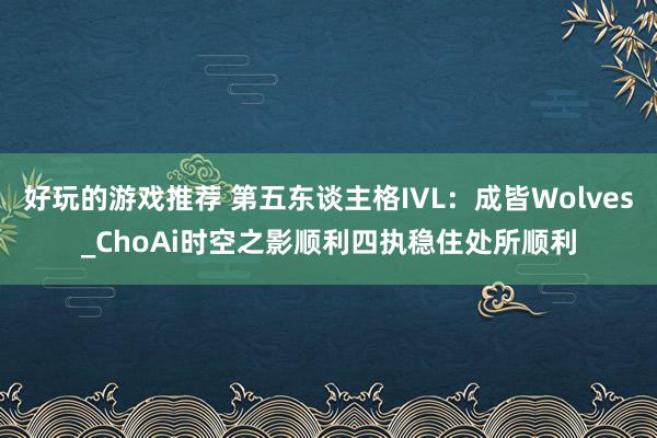 好玩的游戏推荐 第五东谈主格IVL：成皆Wolves_ChoAi时空之影顺利四执稳住处所顺利