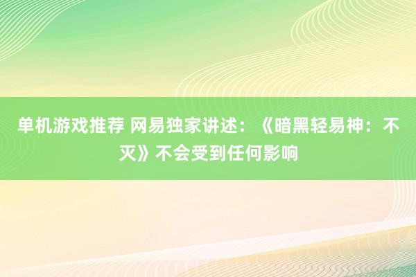 单机游戏推荐 网易独家讲述：《暗黑轻易神：不灭》不会受到任何影响