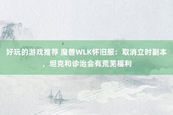 好玩的游戏推荐 魔兽WLK怀旧服：取消立时副本，坦克和诊治会有荒芜福利