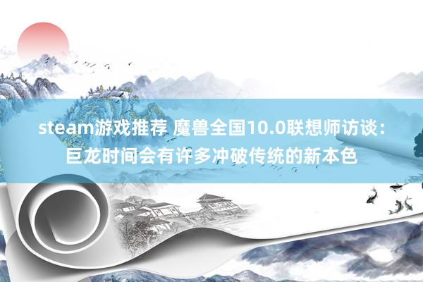 steam游戏推荐 魔兽全国10.0联想师访谈：巨龙时间会有许多冲破传统的新本色