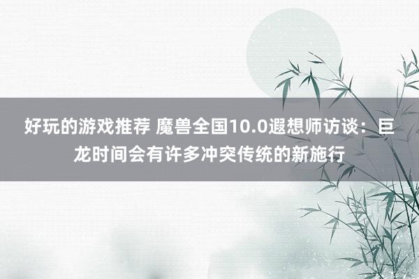 好玩的游戏推荐 魔兽全国10.0遐想师访谈：巨龙时间会有许多冲突传统的新施行