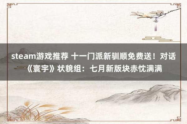 steam游戏推荐 十一门派新驯顺免费送！对话《寰宇》状貌组：七月新版块赤忱满满