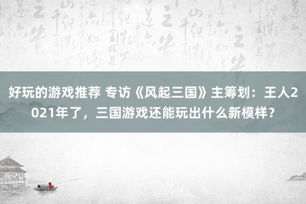 好玩的游戏推荐 专访《风起三国》主筹划：王人2021年了，三国游戏还能玩出什么新模样？