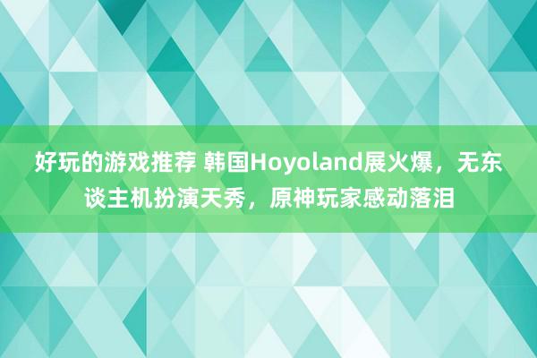 好玩的游戏推荐 韩国Hoyoland展火爆，无东谈主机扮演天秀，原神玩家感动落泪