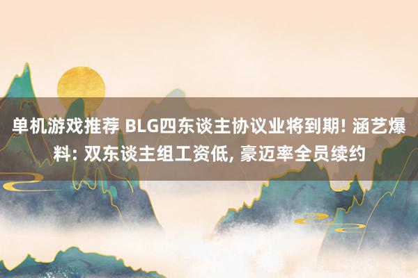 单机游戏推荐 BLG四东谈主协议业将到期! 涵艺爆料: 双东谈主组工资低, 豪迈率全员续约