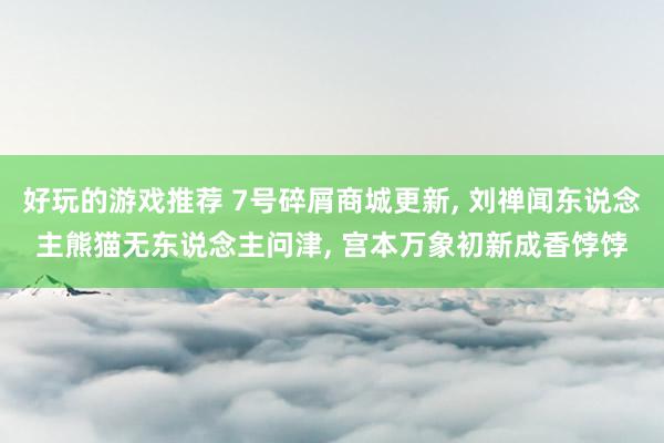 好玩的游戏推荐 7号碎屑商城更新, 刘禅闻东说念主熊猫无东说念主问津, 宫本万象初新成香饽饽