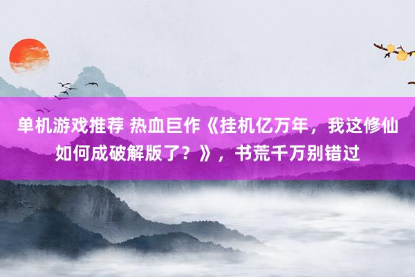 单机游戏推荐 热血巨作《挂机亿万年，我这修仙如何成破解版了？》，书荒千万别错过