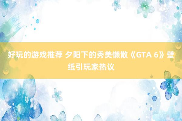 好玩的游戏推荐 夕阳下的秀美懒散《GTA 6》壁纸引玩家热议