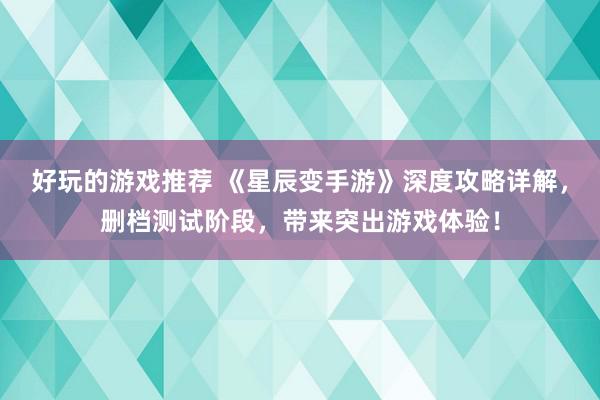 好玩的游戏推荐 《星辰变手游》深度攻略详解，删档测试阶段，带来突出游戏体验！