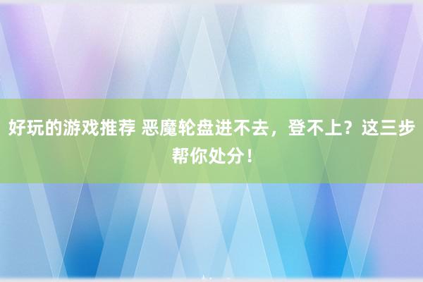 好玩的游戏推荐 恶魔轮盘进不去，登不上？这三步帮你处分！