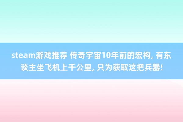 steam游戏推荐 传奇宇宙10年前的宏构, 有东谈主坐飞机上千公里, 只为获取这把兵器!