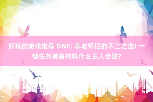 好玩的游戏推荐 DNF: 养老怀旧的不二之选! 一键任务装备材料什么王人会送?