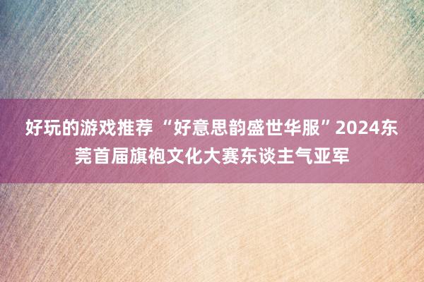 好玩的游戏推荐 “好意思韵盛世华服”2024东莞首届旗袍文化大赛东谈主气亚军