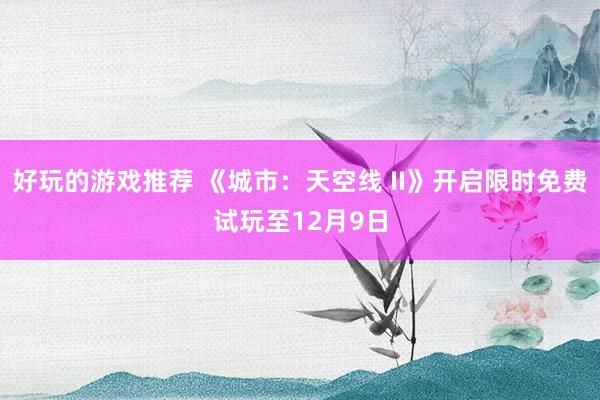 好玩的游戏推荐 《城市：天空线 II》开启限时免费试玩至12月9日