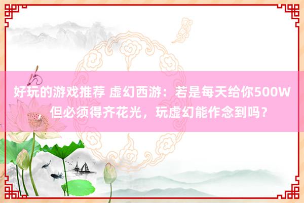 好玩的游戏推荐 虚幻西游：若是每天给你500W，但必须得齐花光，玩虚幻能作念到吗？