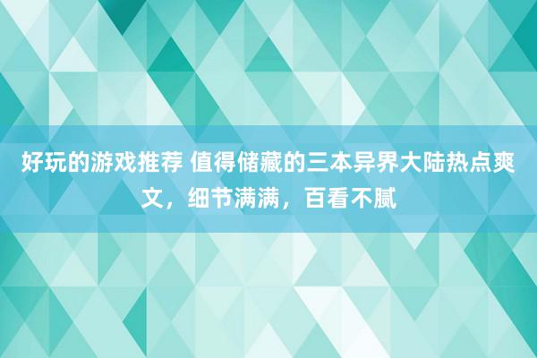 好玩的游戏推荐 值得储藏的三本异界大陆热点爽文，细节满满，百看不腻