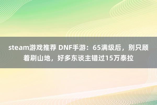 steam游戏推荐 DNF手游：65满级后，别只顾着刷山地，好多东谈主错过15万泰拉