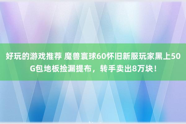 好玩的游戏推荐 魔兽寰球60怀旧新服玩家黑上50G包地板捡漏提布，转手卖出8万块！