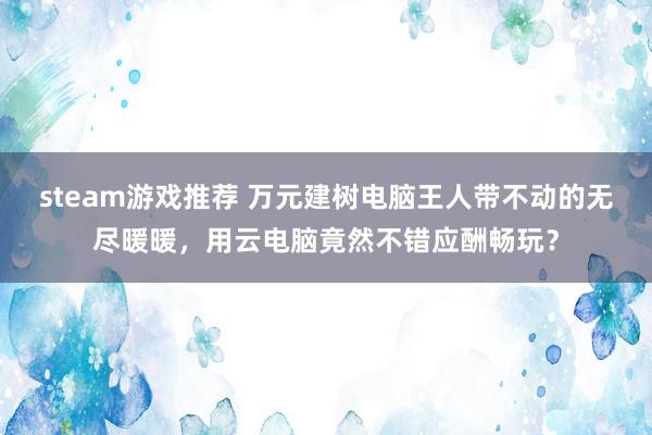 steam游戏推荐 万元建树电脑王人带不动的无尽暖暖，用云电脑竟然不错应酬畅玩？