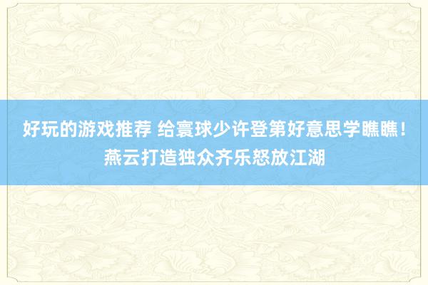 好玩的游戏推荐 给寰球少许登第好意思学瞧瞧！燕云打造独众齐乐怒放江湖