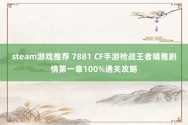 steam游戏推荐 7881 CF手游枪战王者晴雅剧情第一章100%通关攻略