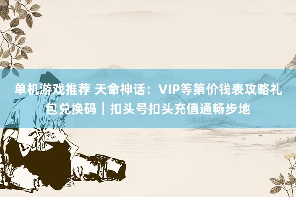 单机游戏推荐 天命神话：VIP等第价钱表攻略礼包兑换码｜扣头号扣头充值通畅步地