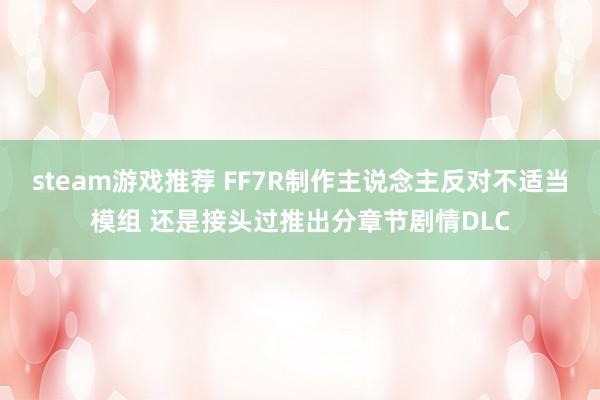 steam游戏推荐 FF7R制作主说念主反对不适当模组 还是接头过推出分章节剧情DLC