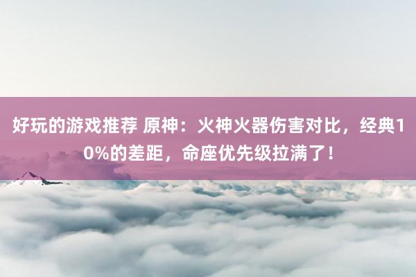 好玩的游戏推荐 原神：火神火器伤害对比，经典10%的差距，命座优先级拉满了！