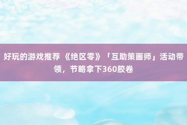 好玩的游戏推荐 《绝区零》「互助策画师」活动带领，节略拿下360胶卷