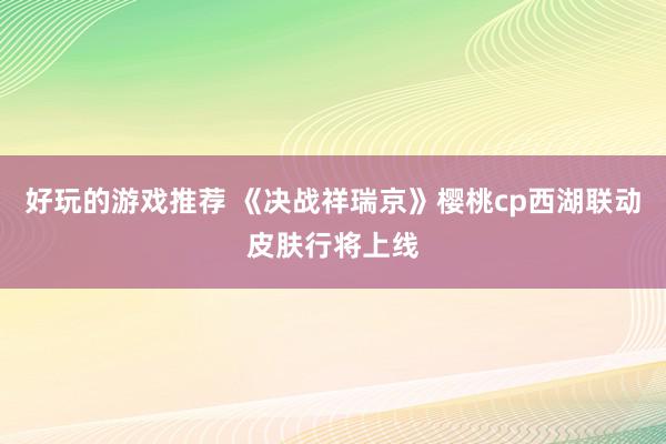 好玩的游戏推荐 《决战祥瑞京》樱桃cp西湖联动皮肤行将上线