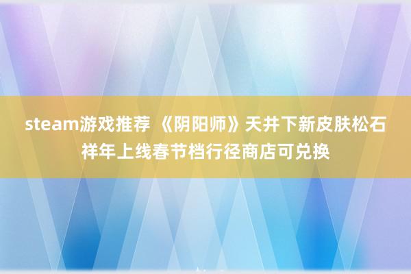 steam游戏推荐 《阴阳师》天井下新皮肤松石祥年上线春节档行径商店可兑换