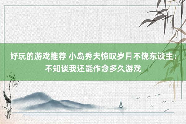 好玩的游戏推荐 小岛秀夫惊叹岁月不饶东谈主：不知谈我还能作念多久游戏