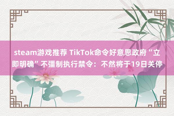 steam游戏推荐 TikTok命令好意思政府“立即明确”不彊制执行禁令：不然将于19日关停