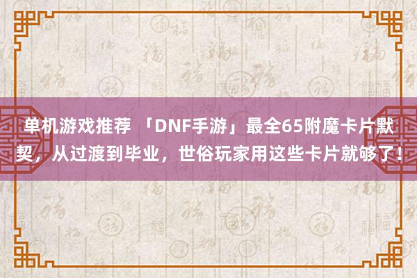 单机游戏推荐 「DNF手游」最全65附魔卡片默契，从过渡到毕业，世俗玩家用这些卡片就够了！