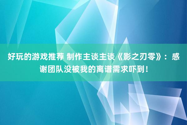 好玩的游戏推荐 制作主谈主谈《影之刃零》：感谢团队没被我的离谱需求吓到！