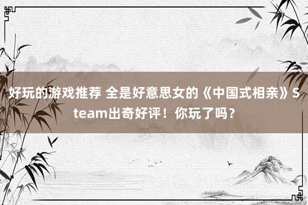 好玩的游戏推荐 全是好意思女的《中国式相亲》Steam出奇好评！你玩了吗？