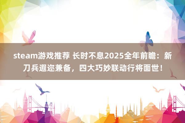 steam游戏推荐 长时不息2025全年前瞻：新刀兵遐迩兼备，四大巧妙联动行将面世！