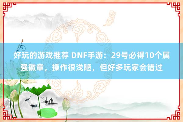 好玩的游戏推荐 DNF手游：29号必得10个属强徽章，操作很浅陋，但好多玩家会错过