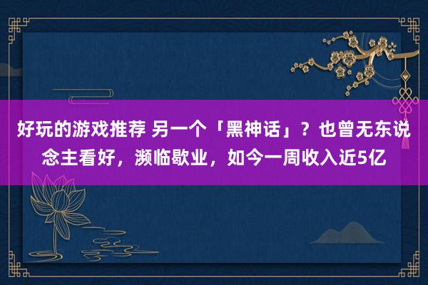 好玩的游戏推荐 另一个「黑神话」？也曾无东说念主看好，濒临歇业，如今一周收入近5亿