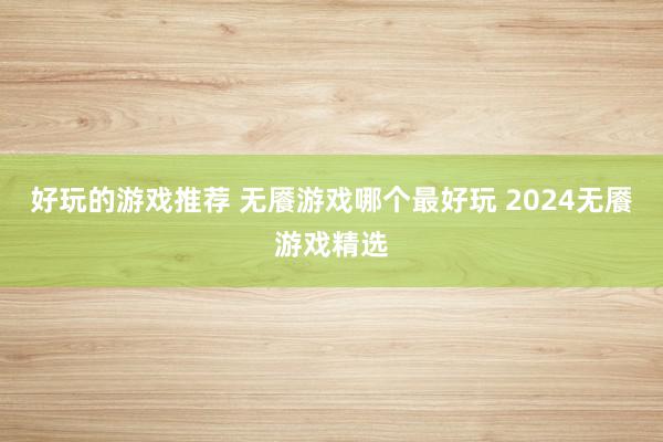 好玩的游戏推荐 无餍游戏哪个最好玩 2024无餍游戏精选