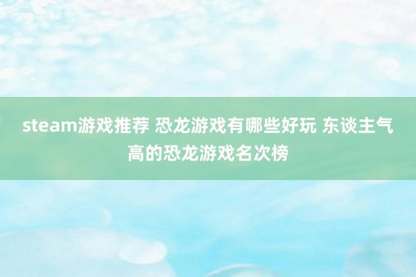 steam游戏推荐 恐龙游戏有哪些好玩 东谈主气高的恐龙游戏名次榜