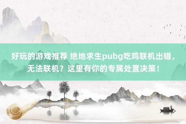 好玩的游戏推荐 绝地求生pubg吃鸡联机出错，无法联机？这里有你的专属处置决策！