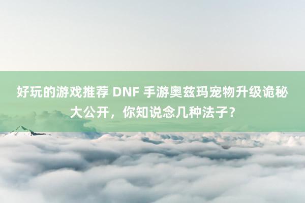 好玩的游戏推荐 DNF 手游奥兹玛宠物升级诡秘大公开，你知说念几种法子？