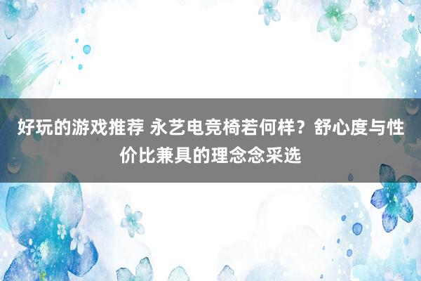 好玩的游戏推荐 永艺电竞椅若何样？舒心度与性价比兼具的理念念采选