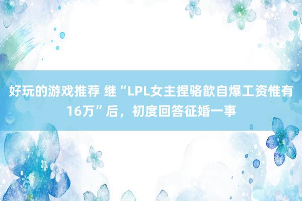 好玩的游戏推荐 继“LPL女主捏骆歆自爆工资惟有16万”后，初度回答征婚一事